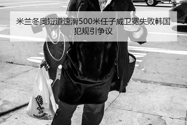 米兰冬奥短道速滑500米任子威卫冕失败韩国犯规引争议